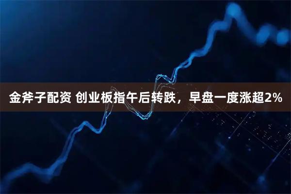 金斧子配资 创业板指午后转跌，早盘一度涨超2%