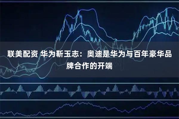 联美配资 华为靳玉志：奥迪是华为与百年豪华品牌合作的开端