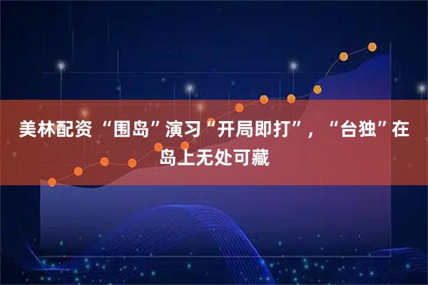 美林配资 “围岛”演习“开局即打”，“台独”在岛上无处可藏