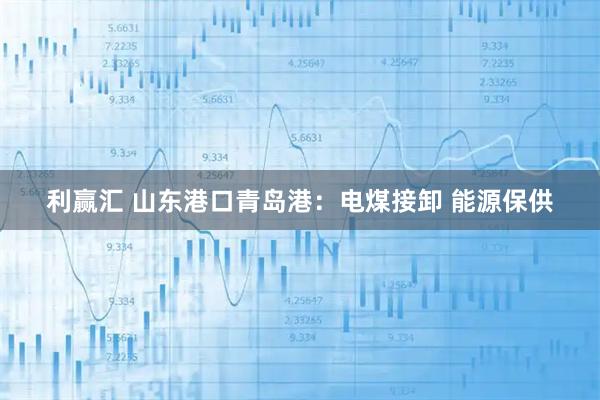 利赢汇 山东港口青岛港：电煤接卸 能源保供