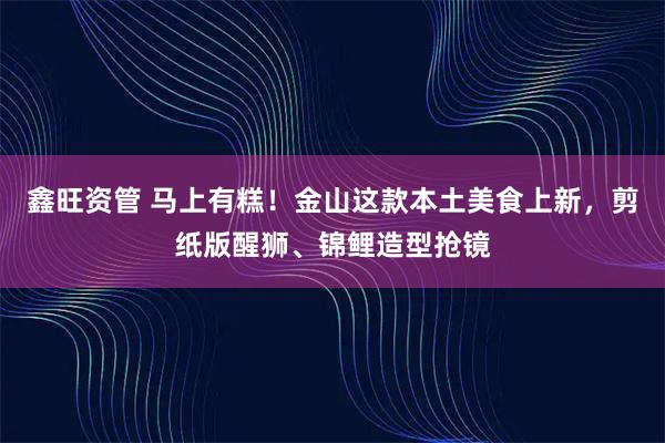 鑫旺资管 马上有糕！金山这款本土美食上新，剪纸版醒狮、锦鲤造型抢镜