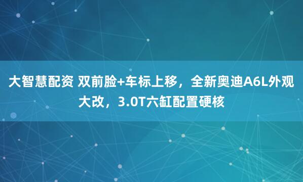 大智慧配资 双前脸+车标上移，全新奥迪A6L外观大改，3.0T六缸配置硬核