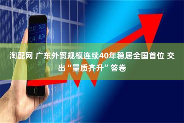 淘配网 广东外贸规模连续40年稳居全国首位 交出“量质齐升”答卷