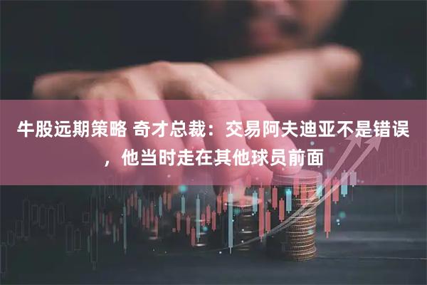 牛股远期策略 奇才总裁：交易阿夫迪亚不是错误，他当时走在其他球员前面