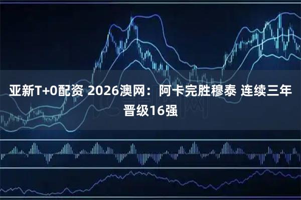 亚新T+0配资 2026澳网：阿卡完胜穆泰 连续三年晋级16强