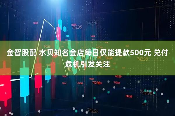 金智股配 水贝知名金店每日仅能提款500元 兑付危机引发关注