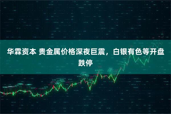华霖资本 贵金属价格深夜巨震，白银有色等开盘跌停