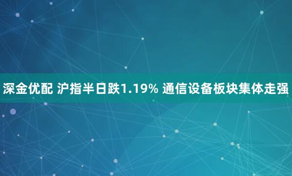 深金优配 沪指半日跌1.19% 通信设备板块集体走强