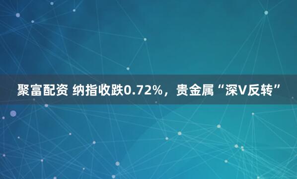 聚富配资 纳指收跌0.72%，贵金属“深V反转”