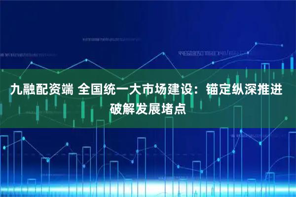 九融配资端 全国统一大市场建设：锚定纵深推进 破解发展堵点