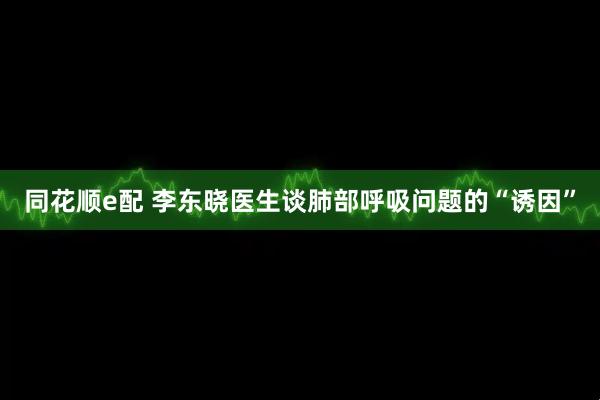 同花顺e配 李东晓医生谈肺部呼吸问题的“诱因”