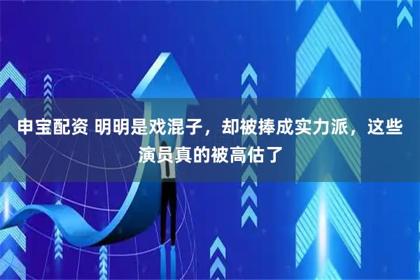 申宝配资 明明是戏混子，却被捧成实力派，这些演员真的被高估了