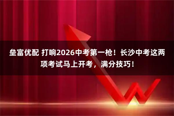 垒富优配 打响2026中考第一枪！长沙中考这两项考试马上开考，满分技巧！