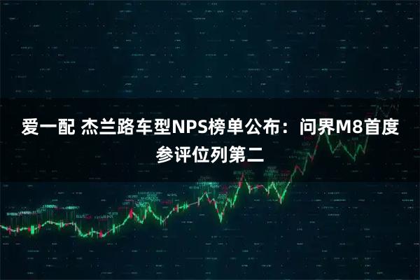 爱一配 杰兰路车型NPS榜单公布：问界M8首度参评位列第二
