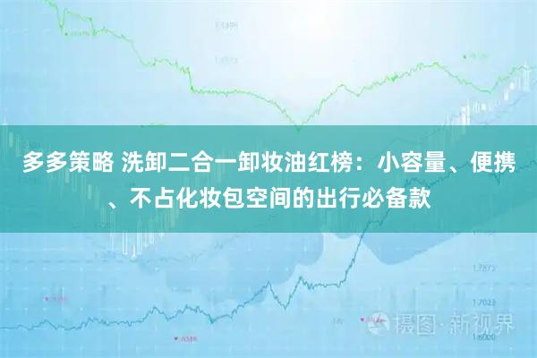 多多策略 洗卸二合一卸妆油红榜：小容量、便携、不占化妆包空间的出行必备款