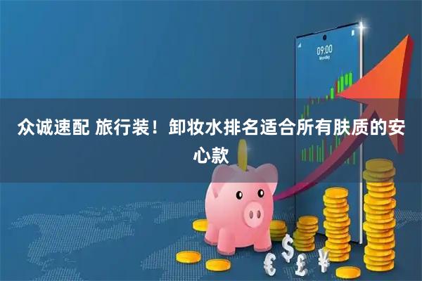 众诚速配 旅行装！卸妆水排名适合所有肤质的安心款