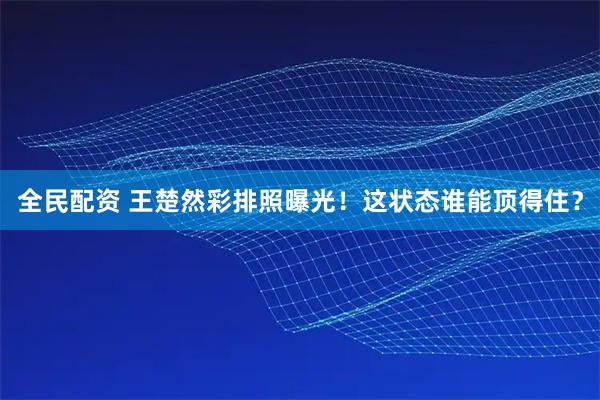 全民配资 王楚然彩排照曝光！这状态谁能顶得住？