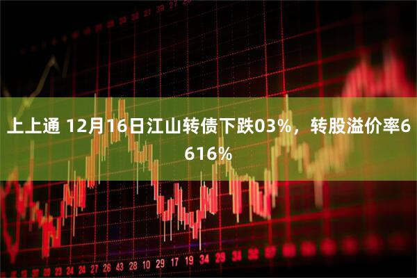 上上通 12月16日江山转债下跌03%，转股溢价率6616%