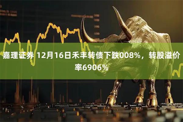 嘉理证券 12月16日禾丰转债下跌008%，转股溢价率6906%
