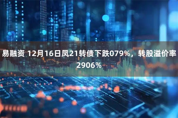 易融资 12月16日凤21转债下跌079%，转股溢价率2906%