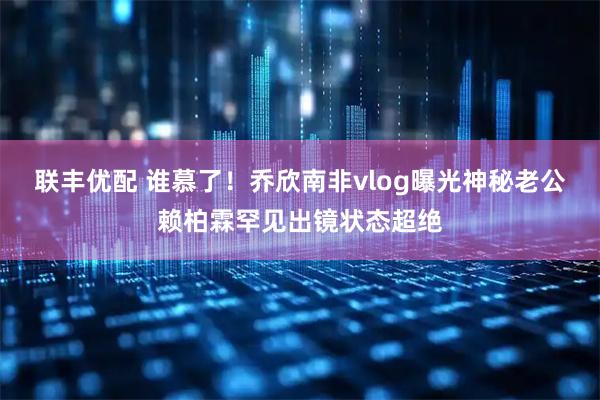 联丰优配 谁慕了！乔欣南非vlog曝光神秘老公赖柏霖罕见出镜状态超绝