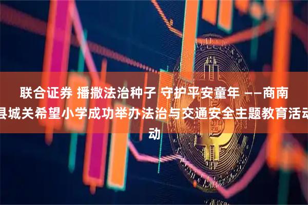 联合证券 播撒法治种子 守护平安童年 ——商南县城关希望小学成功举办法治与交通安全主题教育活动