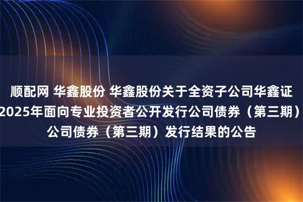 顺配网 华鑫股份 华鑫股份关于全资子公司华鑫证券有限责任公司2025年面向专业投资者公开发行公司债券（第三期）发行结果的公告