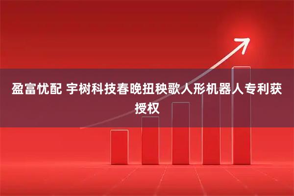 盈富忧配 宇树科技春晚扭秧歌人形机器人专利获授权